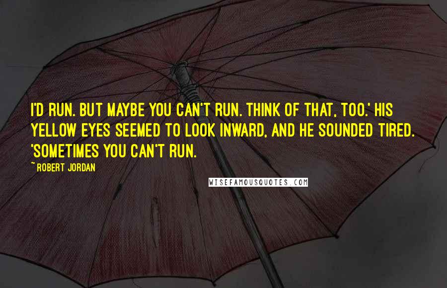 Robert Jordan Quotes: I'd run. But maybe you can't run. Think of that, too.' His yellow eyes seemed to look inward, and he sounded tired. 'Sometimes you can't run.