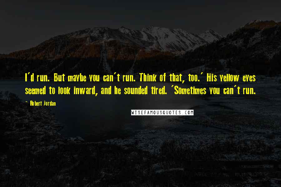Robert Jordan Quotes: I'd run. But maybe you can't run. Think of that, too.' His yellow eyes seemed to look inward, and he sounded tired. 'Sometimes you can't run.