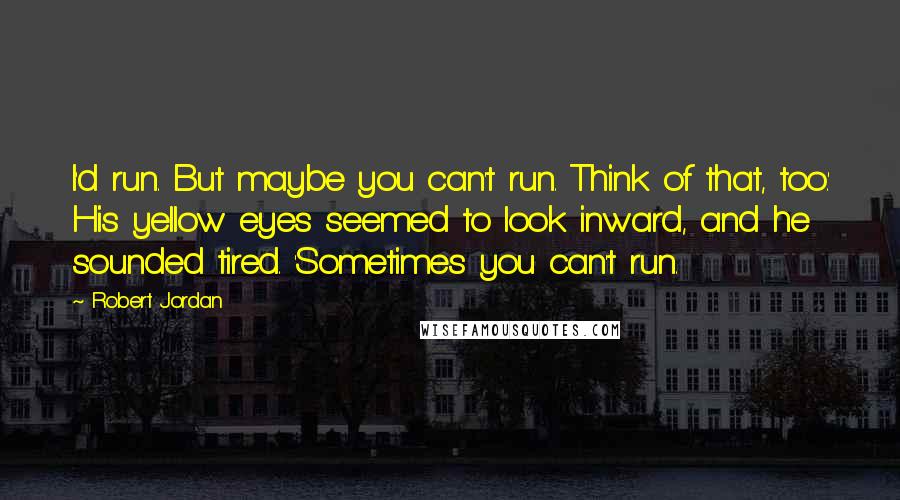 Robert Jordan Quotes: I'd run. But maybe you can't run. Think of that, too.' His yellow eyes seemed to look inward, and he sounded tired. 'Sometimes you can't run.