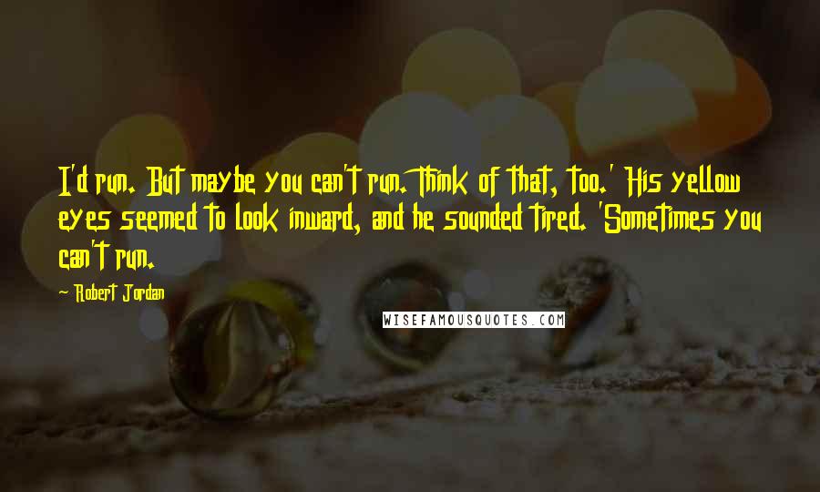 Robert Jordan Quotes: I'd run. But maybe you can't run. Think of that, too.' His yellow eyes seemed to look inward, and he sounded tired. 'Sometimes you can't run.
