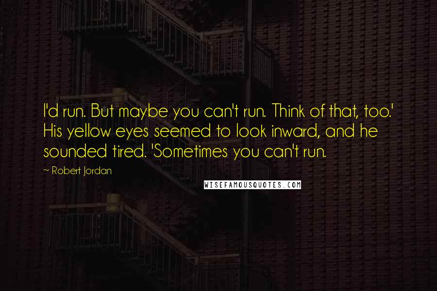 Robert Jordan Quotes: I'd run. But maybe you can't run. Think of that, too.' His yellow eyes seemed to look inward, and he sounded tired. 'Sometimes you can't run.