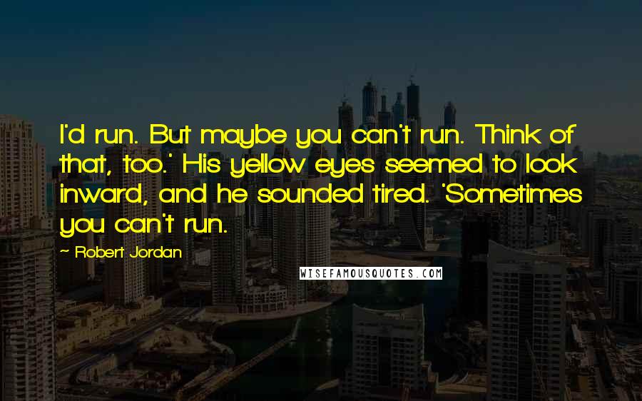 Robert Jordan Quotes: I'd run. But maybe you can't run. Think of that, too.' His yellow eyes seemed to look inward, and he sounded tired. 'Sometimes you can't run.