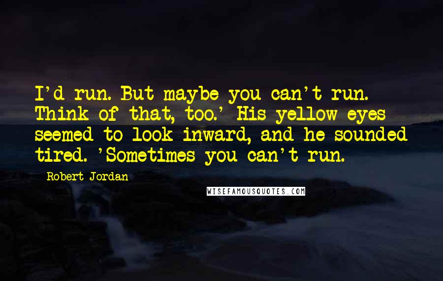 Robert Jordan Quotes: I'd run. But maybe you can't run. Think of that, too.' His yellow eyes seemed to look inward, and he sounded tired. 'Sometimes you can't run.