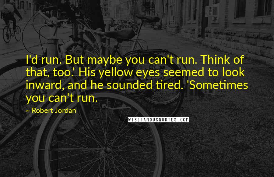 Robert Jordan Quotes: I'd run. But maybe you can't run. Think of that, too.' His yellow eyes seemed to look inward, and he sounded tired. 'Sometimes you can't run.
