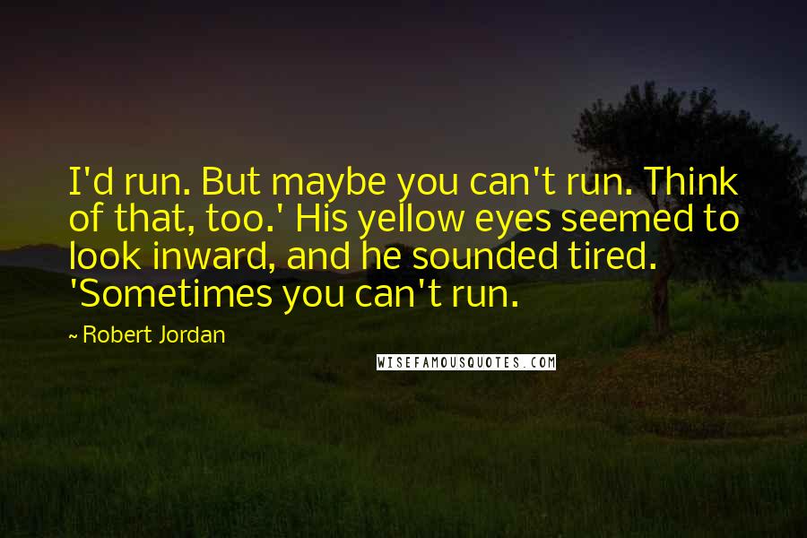 Robert Jordan Quotes: I'd run. But maybe you can't run. Think of that, too.' His yellow eyes seemed to look inward, and he sounded tired. 'Sometimes you can't run.