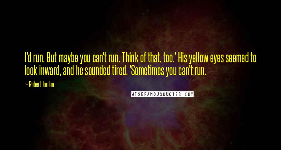 Robert Jordan Quotes: I'd run. But maybe you can't run. Think of that, too.' His yellow eyes seemed to look inward, and he sounded tired. 'Sometimes you can't run.