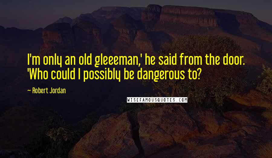 Robert Jordan Quotes: I'm only an old gleeeman,' he said from the door. 'Who could I possibly be dangerous to?