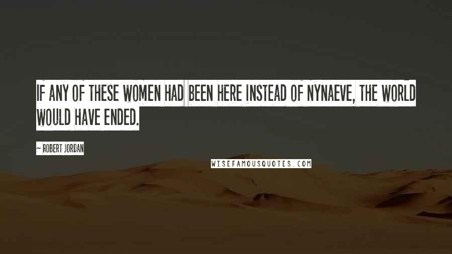 Robert Jordan Quotes: If any of these women had been here instead of Nynaeve, the world would have ended.