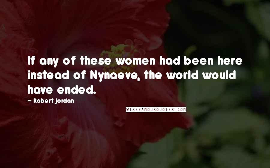 Robert Jordan Quotes: If any of these women had been here instead of Nynaeve, the world would have ended.