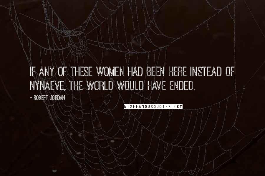 Robert Jordan Quotes: If any of these women had been here instead of Nynaeve, the world would have ended.