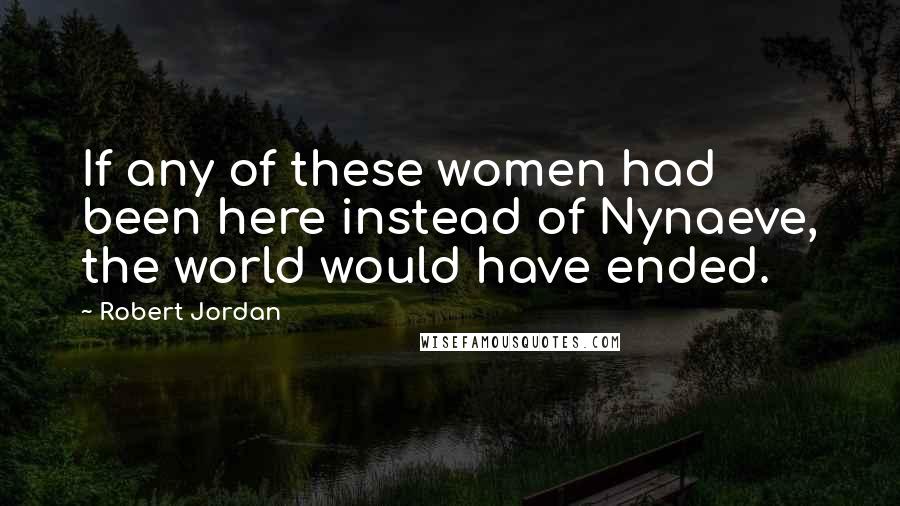 Robert Jordan Quotes: If any of these women had been here instead of Nynaeve, the world would have ended.