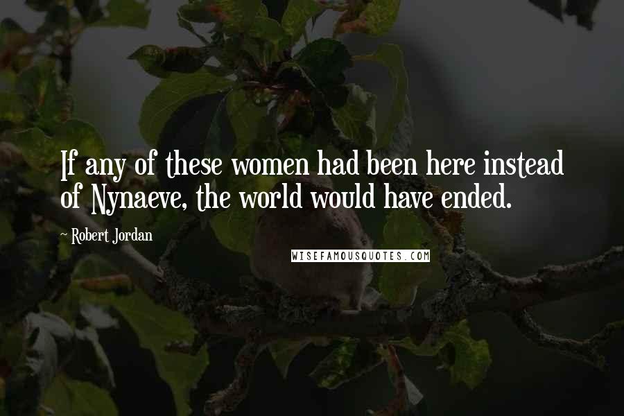 Robert Jordan Quotes: If any of these women had been here instead of Nynaeve, the world would have ended.