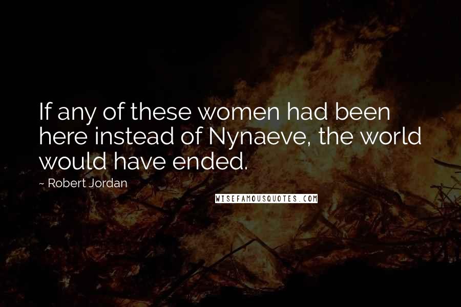 Robert Jordan Quotes: If any of these women had been here instead of Nynaeve, the world would have ended.