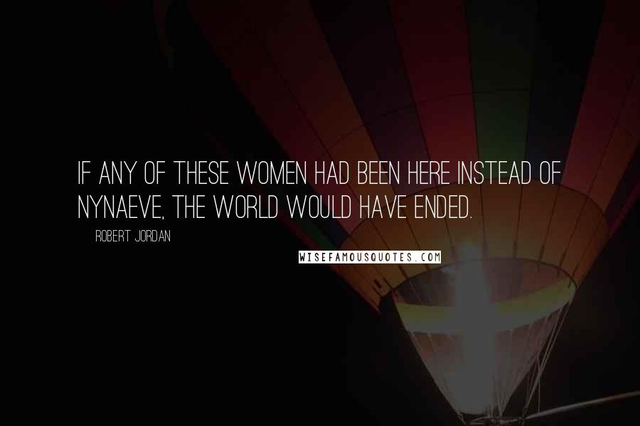 Robert Jordan Quotes: If any of these women had been here instead of Nynaeve, the world would have ended.