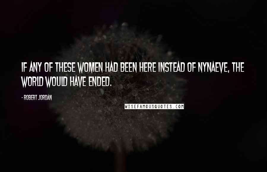 Robert Jordan Quotes: If any of these women had been here instead of Nynaeve, the world would have ended.