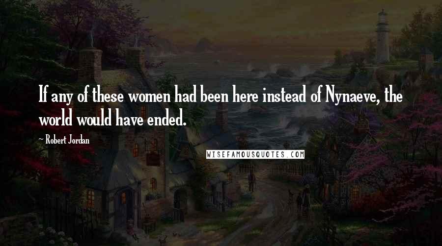 Robert Jordan Quotes: If any of these women had been here instead of Nynaeve, the world would have ended.