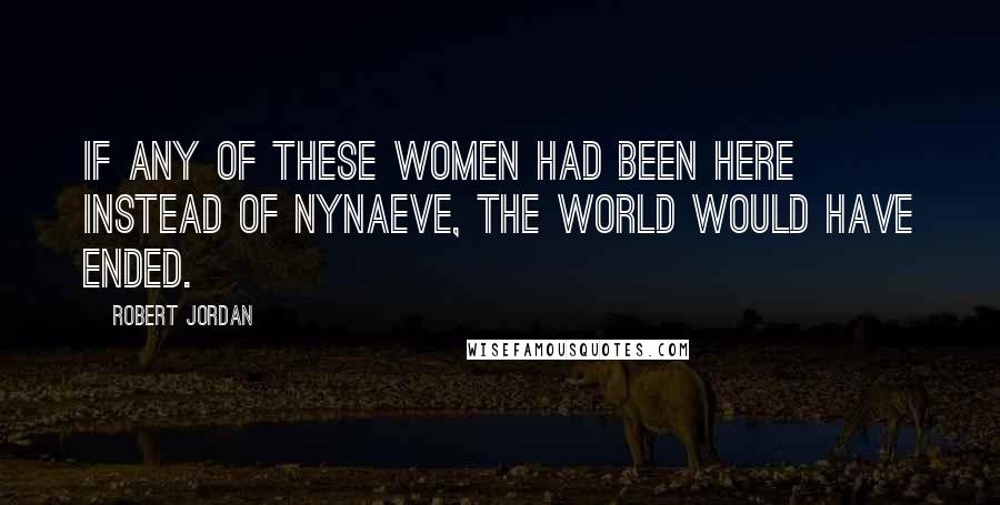 Robert Jordan Quotes: If any of these women had been here instead of Nynaeve, the world would have ended.