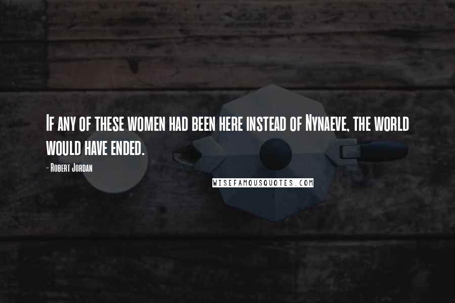 Robert Jordan Quotes: If any of these women had been here instead of Nynaeve, the world would have ended.