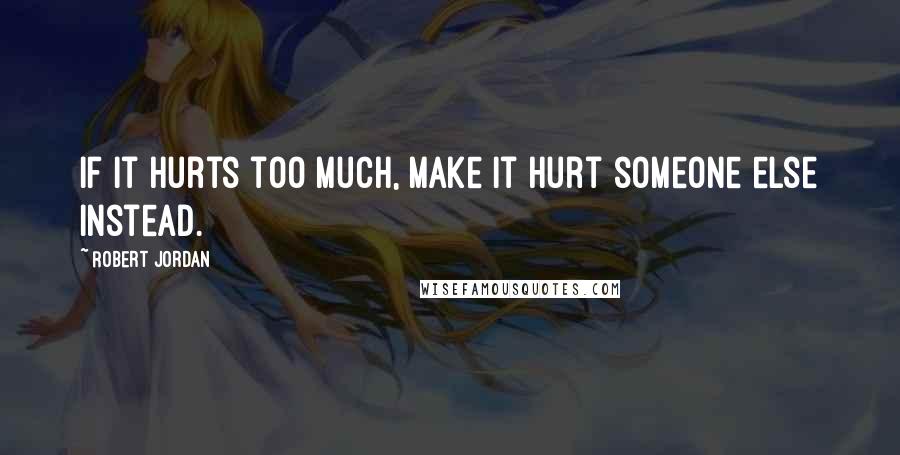 Robert Jordan Quotes: If it hurts too much, make it hurt someone else instead.