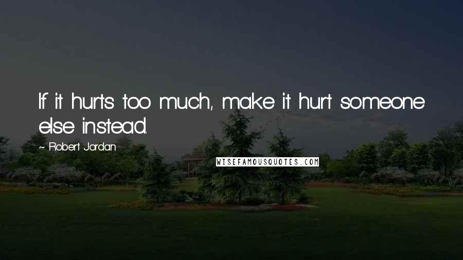 Robert Jordan Quotes: If it hurts too much, make it hurt someone else instead.