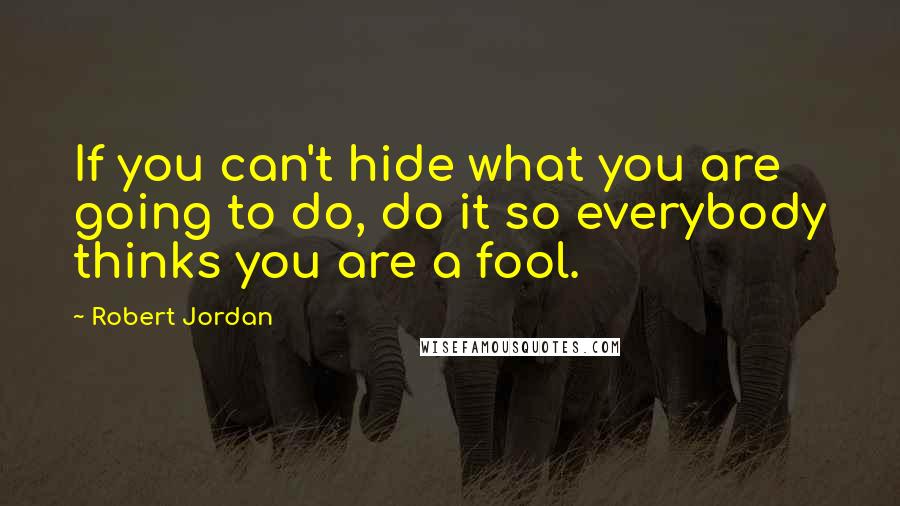 Robert Jordan Quotes: If you can't hide what you are going to do, do it so everybody thinks you are a fool.