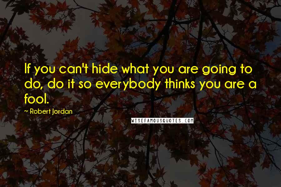 Robert Jordan Quotes: If you can't hide what you are going to do, do it so everybody thinks you are a fool.