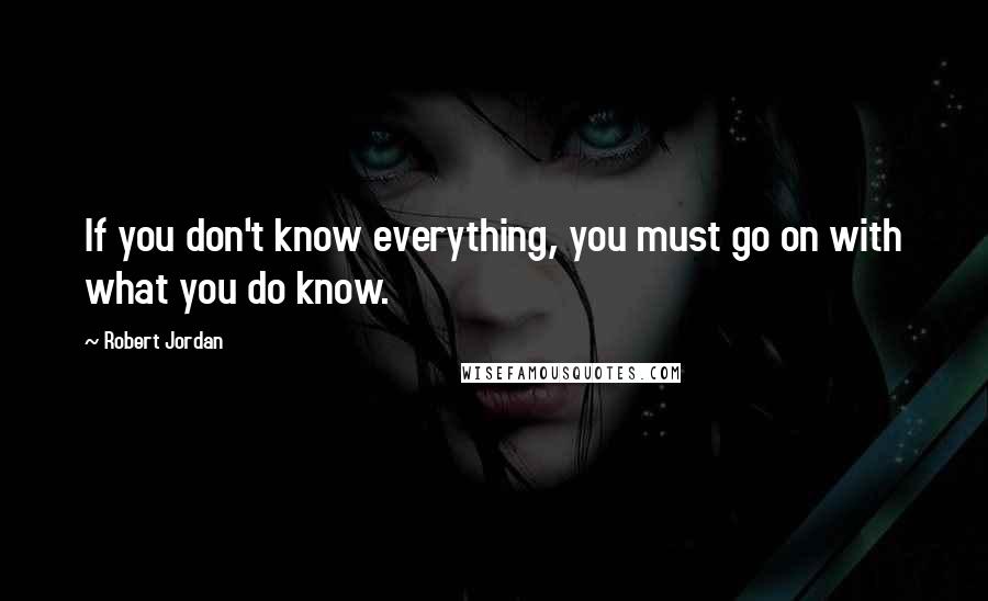 Robert Jordan Quotes: If you don't know everything, you must go on with what you do know.