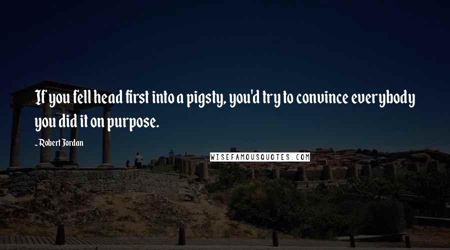 Robert Jordan Quotes: If you fell head first into a pigsty, you'd try to convince everybody you did it on purpose.