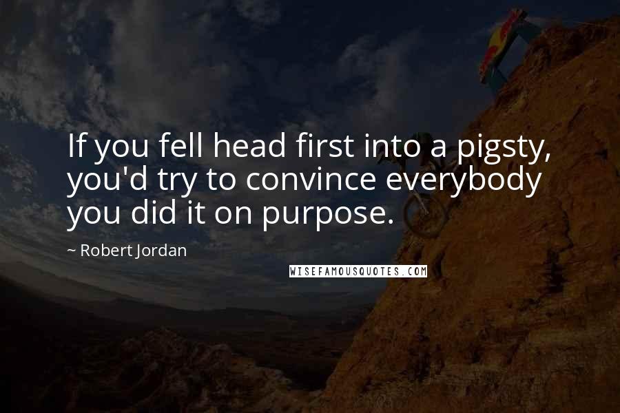 Robert Jordan Quotes: If you fell head first into a pigsty, you'd try to convince everybody you did it on purpose.