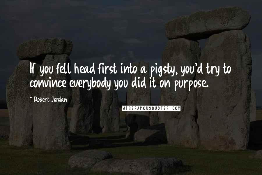 Robert Jordan Quotes: If you fell head first into a pigsty, you'd try to convince everybody you did it on purpose.