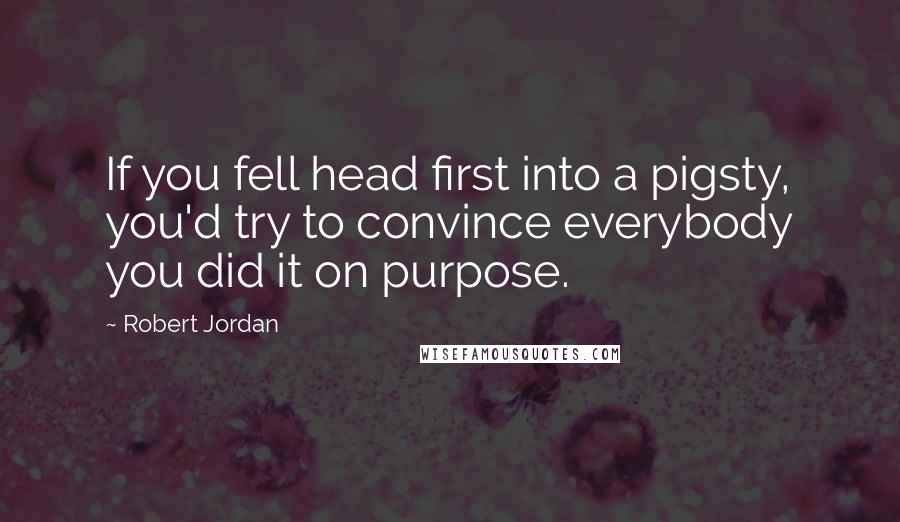 Robert Jordan Quotes: If you fell head first into a pigsty, you'd try to convince everybody you did it on purpose.