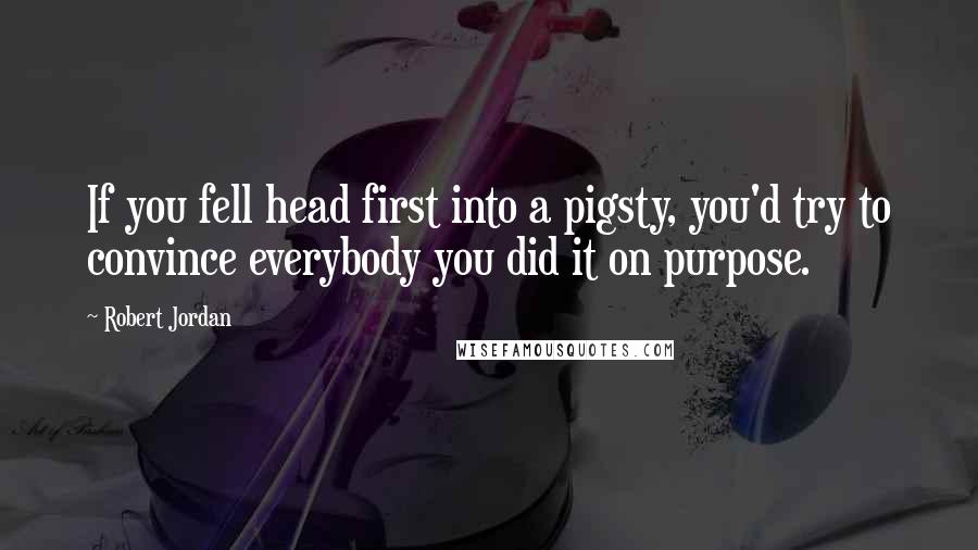 Robert Jordan Quotes: If you fell head first into a pigsty, you'd try to convince everybody you did it on purpose.