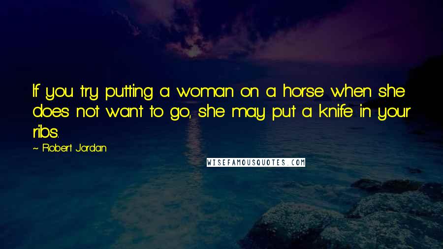 Robert Jordan Quotes: If you try putting a woman on a horse when she does not want to go, she may put a knife in your ribs.