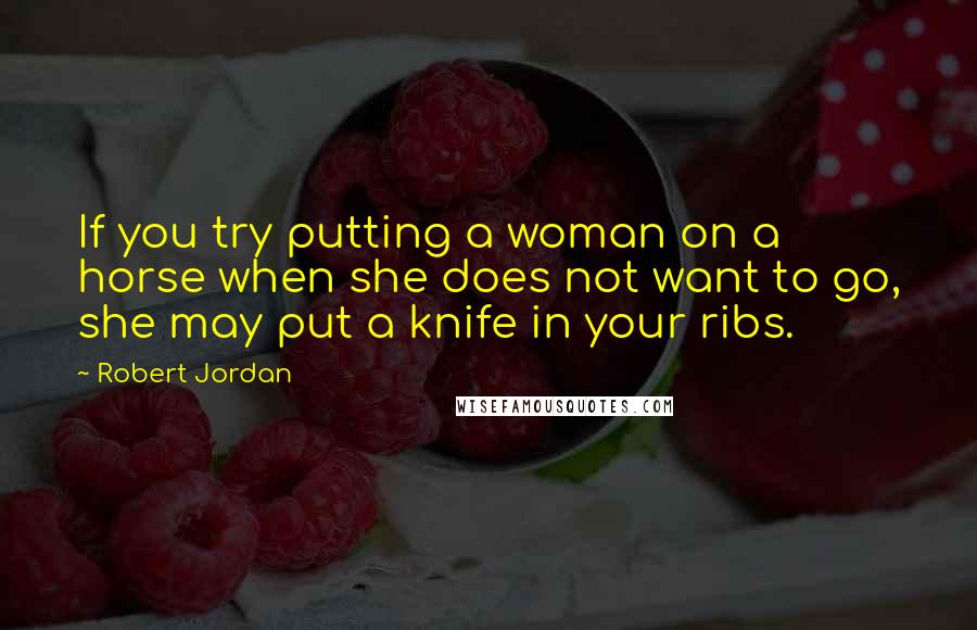 Robert Jordan Quotes: If you try putting a woman on a horse when she does not want to go, she may put a knife in your ribs.