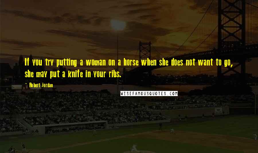 Robert Jordan Quotes: If you try putting a woman on a horse when she does not want to go, she may put a knife in your ribs.