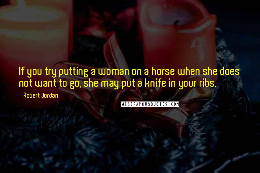 Robert Jordan Quotes: If you try putting a woman on a horse when she does not want to go, she may put a knife in your ribs.