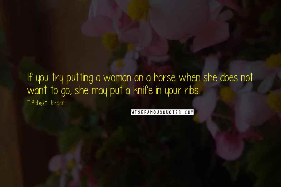 Robert Jordan Quotes: If you try putting a woman on a horse when she does not want to go, she may put a knife in your ribs.