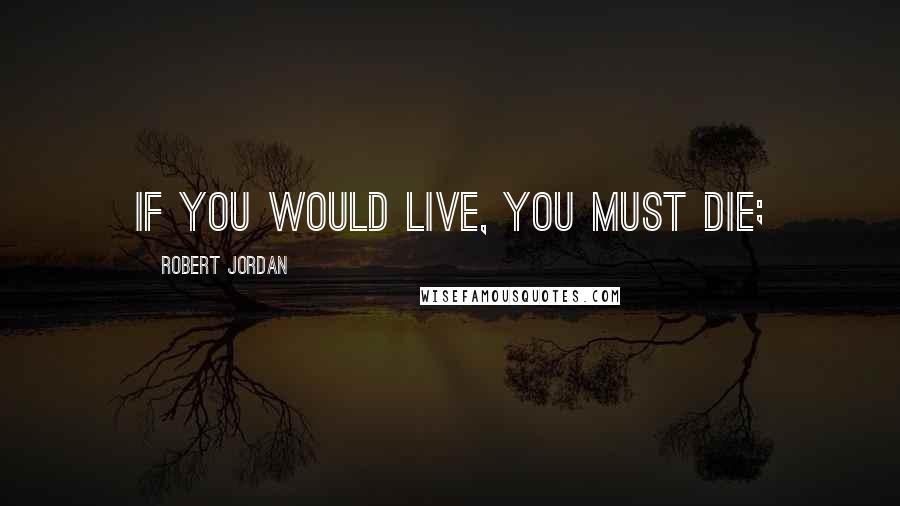 Robert Jordan Quotes: If you would live, you must die;