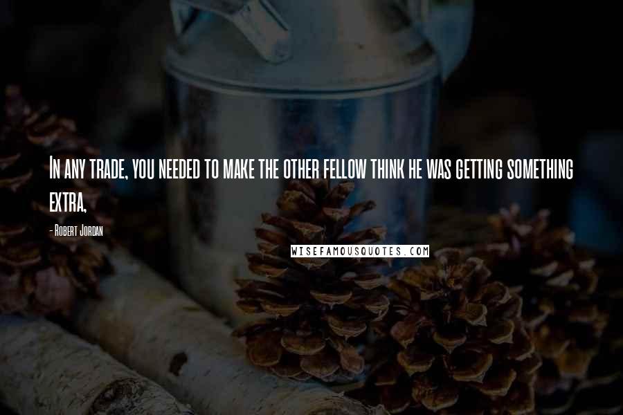 Robert Jordan Quotes: In any trade, you needed to make the other fellow think he was getting something extra,