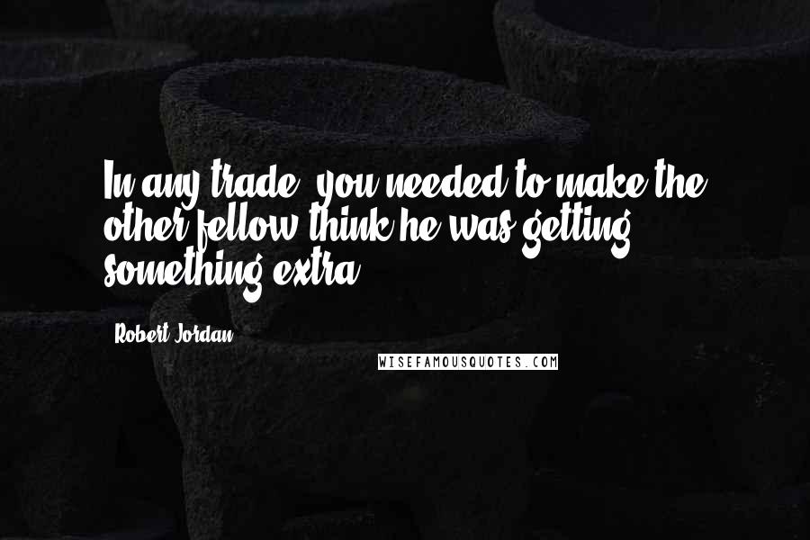 Robert Jordan Quotes: In any trade, you needed to make the other fellow think he was getting something extra,