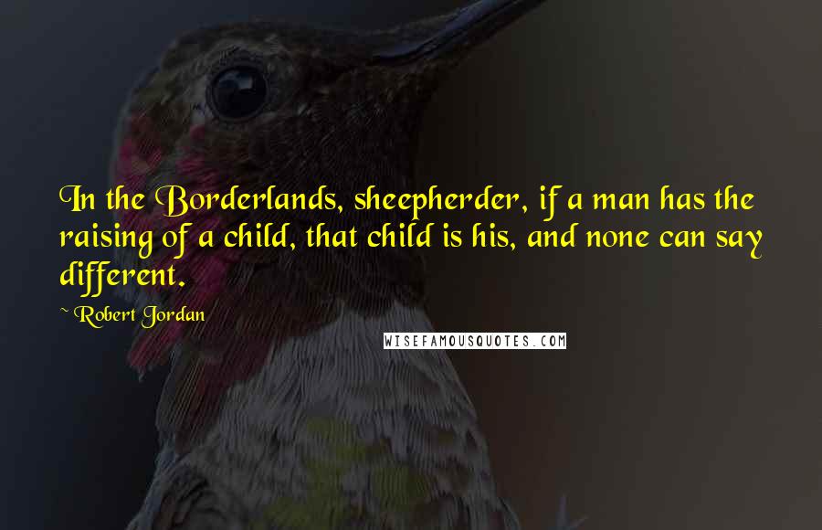 Robert Jordan Quotes: In the Borderlands, sheepherder, if a man has the raising of a child, that child is his, and none can say different.