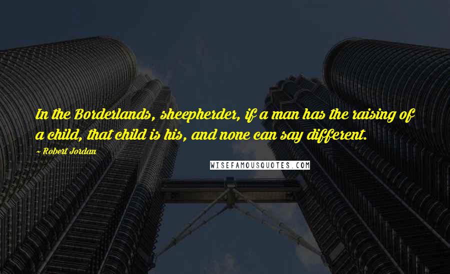 Robert Jordan Quotes: In the Borderlands, sheepherder, if a man has the raising of a child, that child is his, and none can say different.