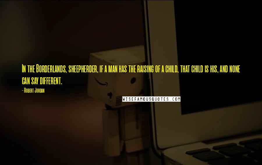 Robert Jordan Quotes: In the Borderlands, sheepherder, if a man has the raising of a child, that child is his, and none can say different.