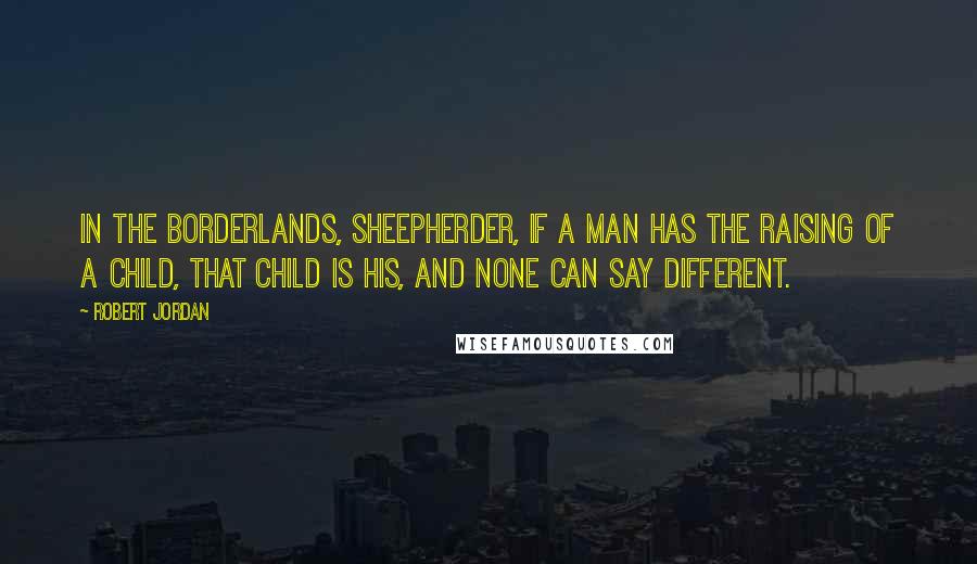 Robert Jordan Quotes: In the Borderlands, sheepherder, if a man has the raising of a child, that child is his, and none can say different.