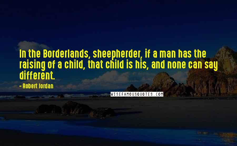 Robert Jordan Quotes: In the Borderlands, sheepherder, if a man has the raising of a child, that child is his, and none can say different.