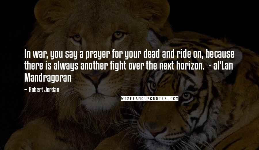 Robert Jordan Quotes: In war, you say a prayer for your dead and ride on, because there is always another fight over the next horizon.  - al'Lan Mandragoran