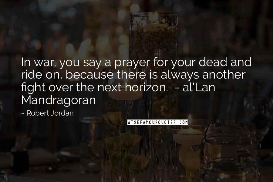 Robert Jordan Quotes: In war, you say a prayer for your dead and ride on, because there is always another fight over the next horizon.  - al'Lan Mandragoran