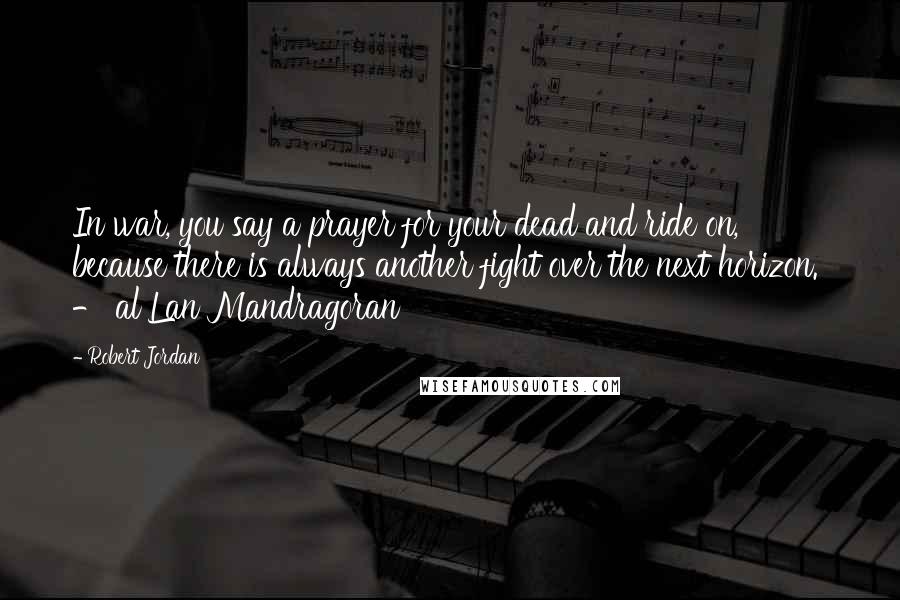 Robert Jordan Quotes: In war, you say a prayer for your dead and ride on, because there is always another fight over the next horizon.  - al'Lan Mandragoran