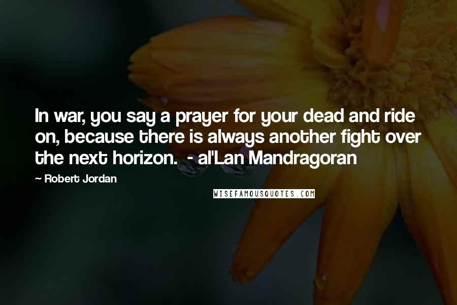 Robert Jordan Quotes: In war, you say a prayer for your dead and ride on, because there is always another fight over the next horizon.  - al'Lan Mandragoran