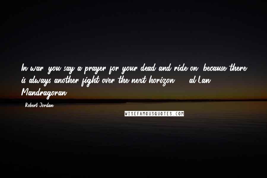 Robert Jordan Quotes: In war, you say a prayer for your dead and ride on, because there is always another fight over the next horizon.  - al'Lan Mandragoran